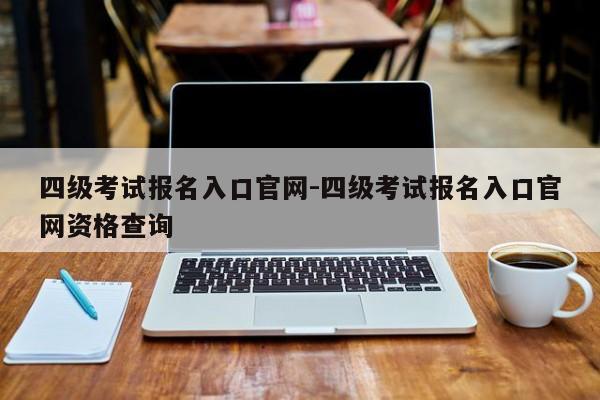 四级考试报名入口官网-四级考试报名入口官网资格查询