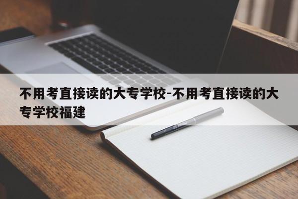 不用考直接读的大专学校-不用考直接读的大专学校福建