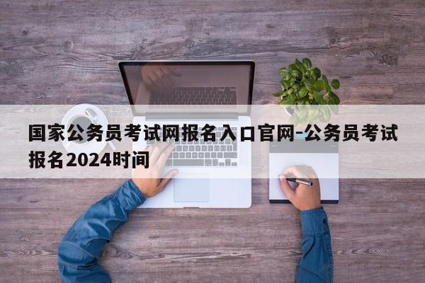 国家公务员考试网报名入口官网-公务员考试报名2024时间