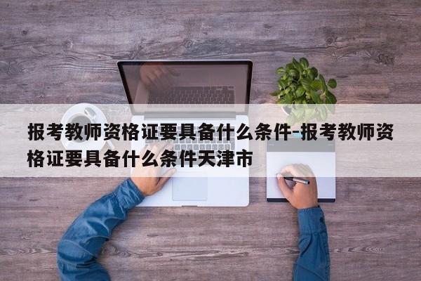 报考教师资格证要具备什么条件-报考教师资格证要具备什么条件天津市