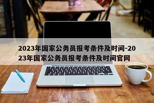 2023年国家公务员报考条件及时间-2023年国家公务员报考条件及时间官网