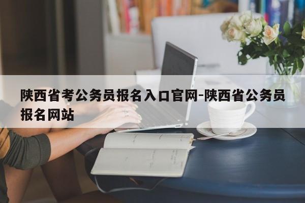 陕西省考公务员报名入口官网-陕西省公务员报名网站