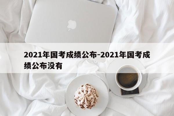 2021年国考成绩公布-2021年国考成绩公布没有