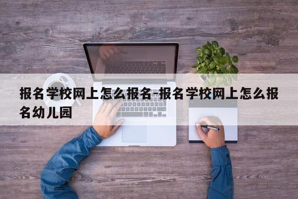 报名学校网上怎么报名-报名学校网上怎么报名幼儿园