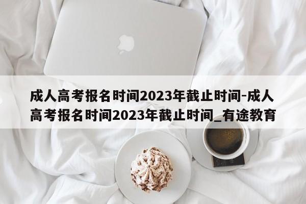 成人高考报名时间2023年截止时间-成人高考报名时间2023年截止时间_有途教育