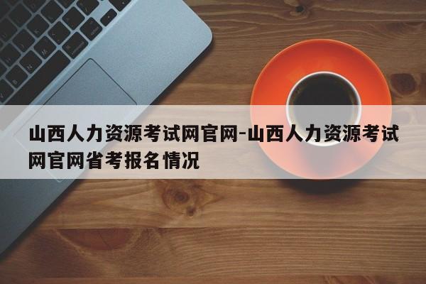 山西人力资源考试网官网-山西人力资源考试网官网省考报名情况