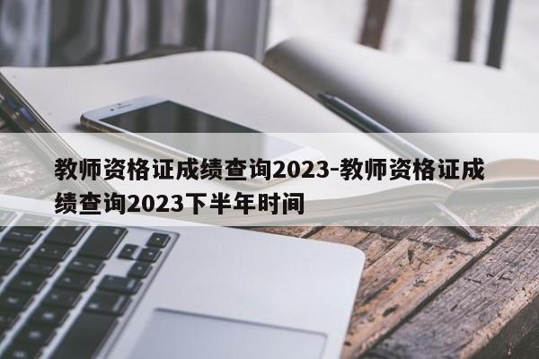 教师资格证成绩查询2023-教师资格证成绩查询2023下半年时间