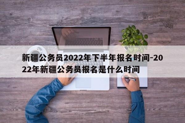 新疆公务员2022年下半年报名时间-2022年新疆公务员报名是什么时间