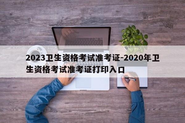 2023卫生资格考试准考证-2020年卫生资格考试准考证打印入口